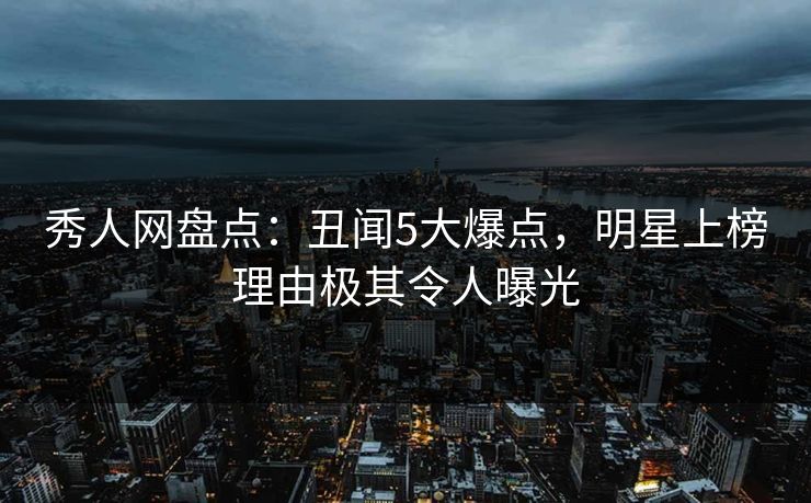 秀人网盘点：丑闻5大爆点，明星上榜理由极其令人曝光