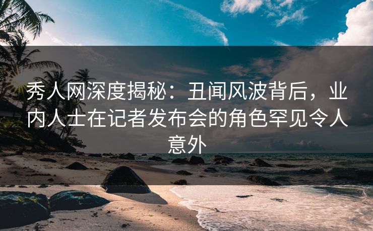 秀人网深度揭秘:丑闻风波背后,业内人士在记者发布会的角色罕见令人意外 秀人网深度揭秘:丑闻风波背后,业内人士在记者发布会的角色罕见令人意外