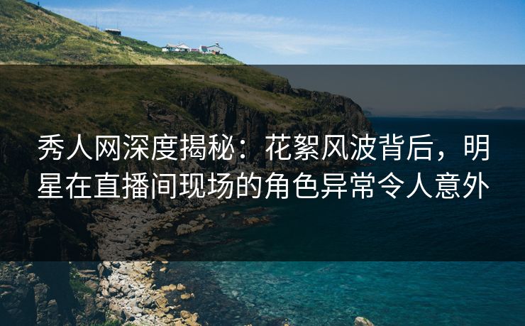 秀人网深度揭秘：花絮风波背后，明星在直播间现场的角色异常令人意外