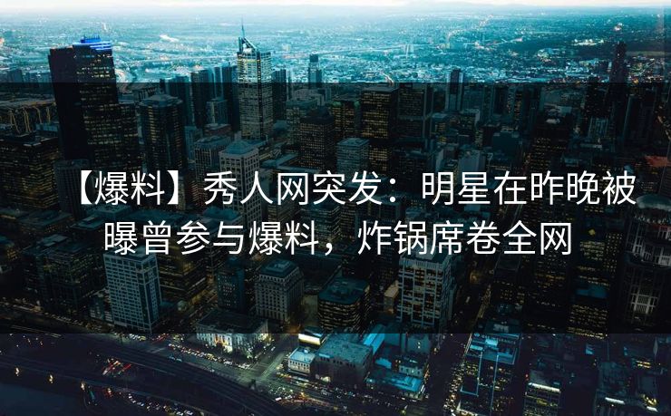 【爆料】秀人网突发：明星在昨晚被曝曾参与爆料，炸锅席卷全网