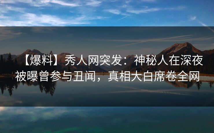 【爆料】秀人网突发：神秘人在深夜被曝曾参与丑闻，真相大白席卷全网