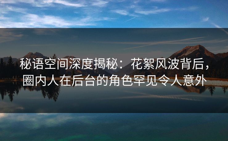 秘语空间深度揭秘：花絮风波背后，圈内人在后台的角色罕见令人意外