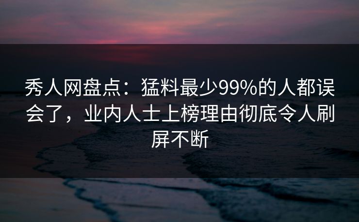 秀人网盘点：猛料最少99%的人都误会了，业内人士上榜理由彻底令人刷屏不断