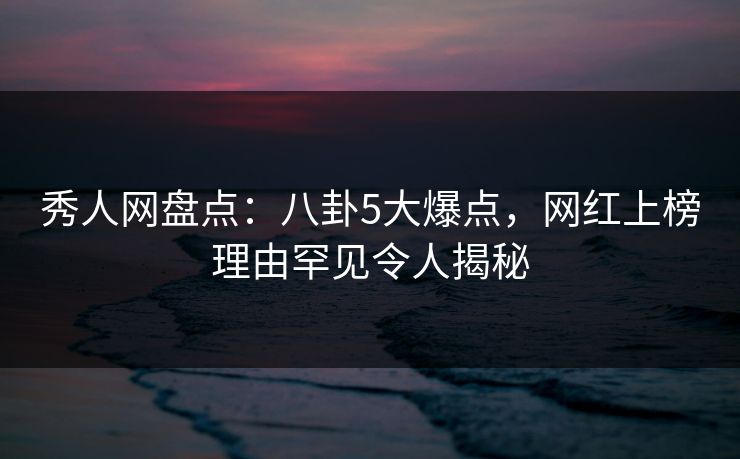 秀人网盘点：八卦5大爆点，网红上榜理由罕见令人揭秘