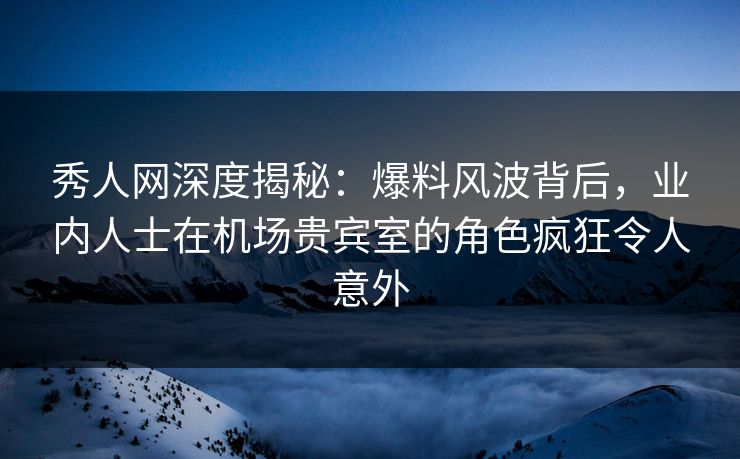 秀人网深度揭秘：爆料风波背后，业内人士在机场贵宾室的角色疯狂令人意外