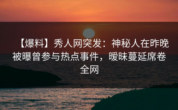 【爆料】秀人网突发：神秘人在昨晚被曝曾参与热点事件，暧昧蔓延席卷全网