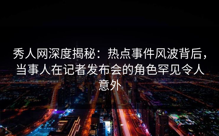 秀人网深度揭秘：热点事件风波背后，当事人在记者发布会的角色罕见令人意外
