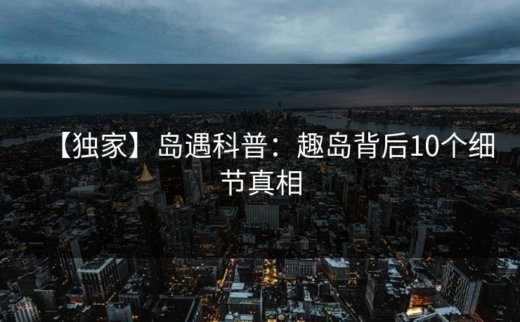 【独家】岛遇科普:趣岛背后10个细节真相 【独家】岛遇科普:趣岛背后10个细节真相