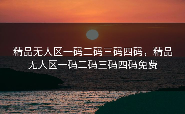 精品无人区一码二码三码四码，精品无人区一码二码三码四码免费