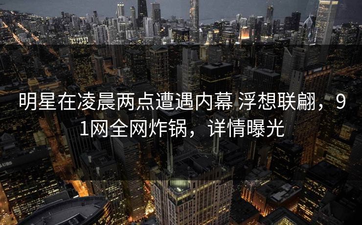 明星在凌晨两点遭遇内幕 浮想联翩，91网全网炸锅，详情曝光