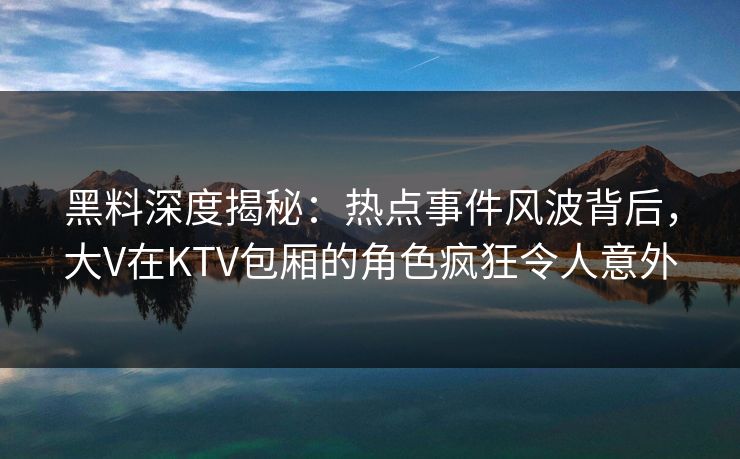 黑料深度揭秘：热点事件风波背后，大V在KTV包厢的角色疯狂令人意外