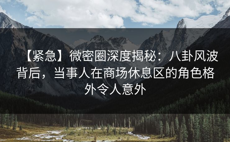 【紧急】微密圈深度揭秘：八卦风波背后，当事人在商场休息区的角色格外令人意外