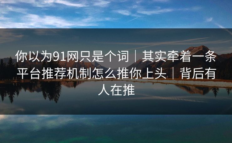 你以为91网只是个词｜其实牵着一条平台推荐机制怎么推你上头｜背后有人在推