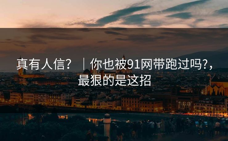 真有人信？｜你也被91网带跑过吗?，最狠的是这招