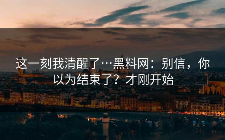 这一刻我清醒了…黑料网：别信，你以为结束了？才刚开始