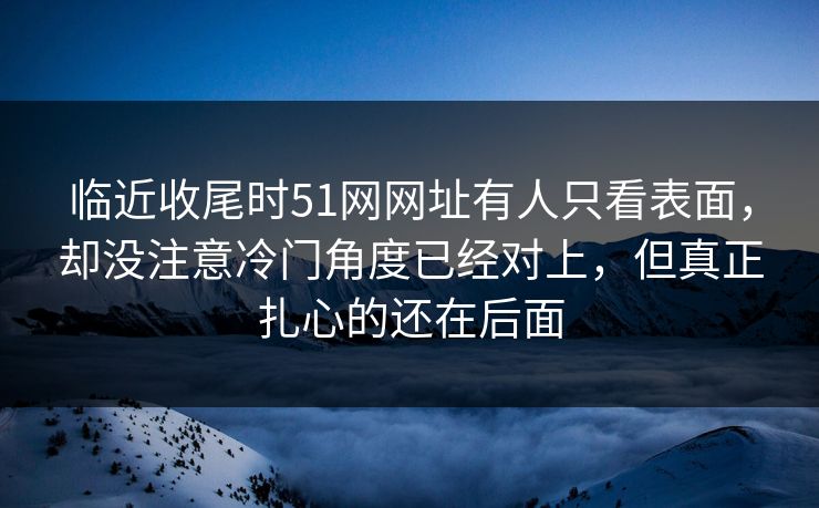 临近收尾时51网网址有人只看表面,却没注意冷门角度已经对上,但真正扎心的还在后面 临近收尾时51网网址有人只看表面,却没注意冷门角度已经对上,但真正扎心的还在后面