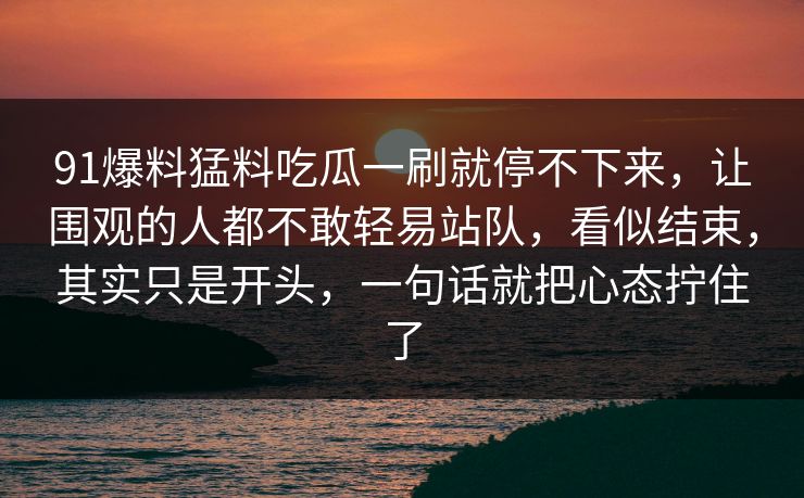 91爆料猛料吃瓜一刷就停不下来，让围观的人都不敢轻易站队，看似结束，其实只是开头，一句话就把心态拧住了