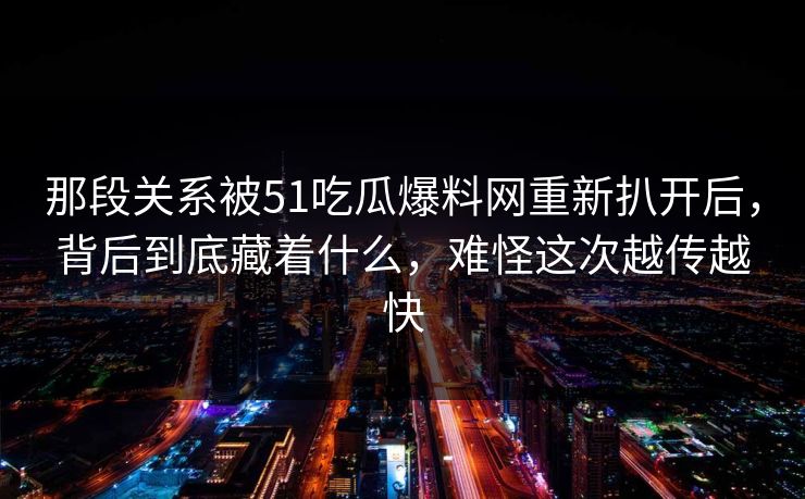 那段关系被51吃瓜爆料网重新扒开后，背后到底藏着什么，难怪这次越传越快