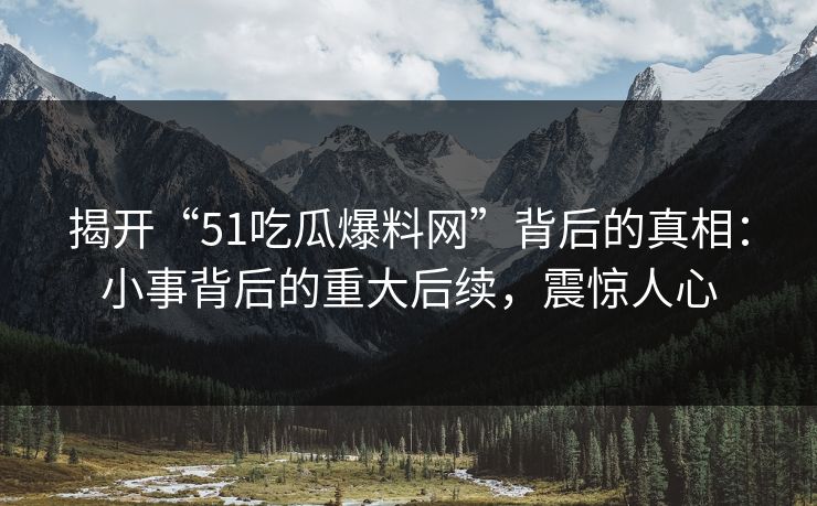 揭开“51吃瓜爆料网”背后的真相：小事背后的重大后续，震惊人心