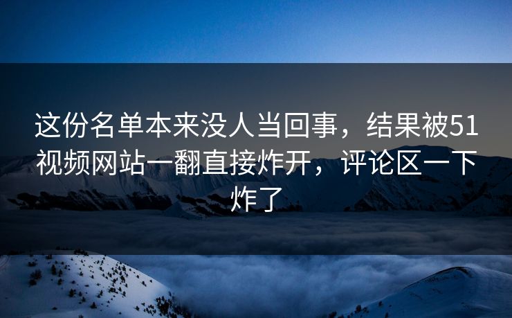 这份名单本来没人当回事，结果被51视频网站一翻直接炸开，评论区一下炸了