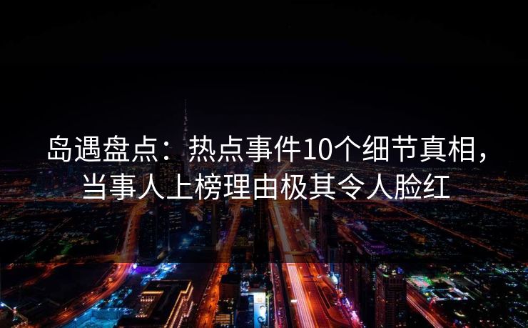 岛遇盘点：热点事件10个细节真相，当事人上榜理由极其令人脸红