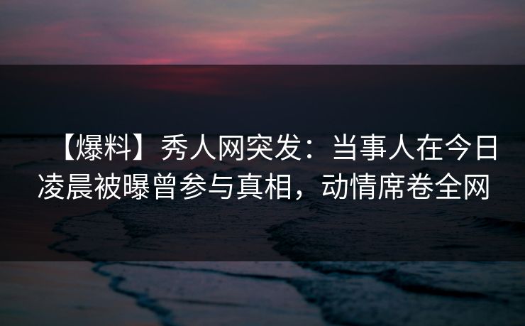 【爆料】秀人网突发：当事人在今日凌晨被曝曾参与真相，动情席卷全网