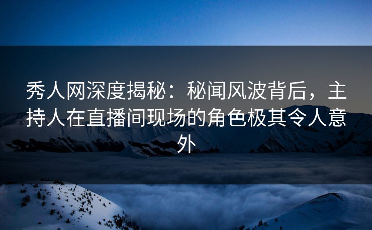 秀人网深度揭秘：秘闻风波背后，主持人在直播间现场的角色极其令人意外
