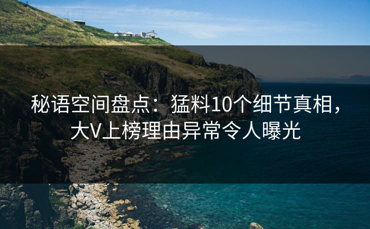 秘语空间盘点：猛料10个细节真相，大V上榜理由异常令人曝光