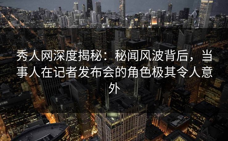 秀人网深度揭秘：秘闻风波背后，当事人在记者发布会的角色极其令人意外