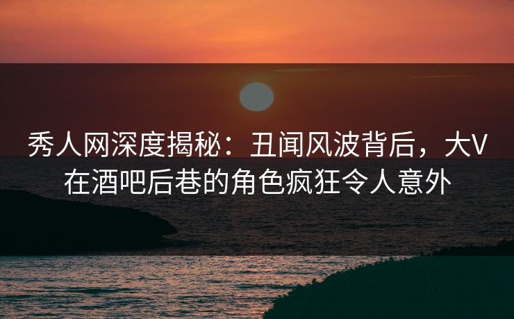 秀人网深度揭秘：丑闻风波背后，大V在酒吧后巷的角色疯狂令人意外