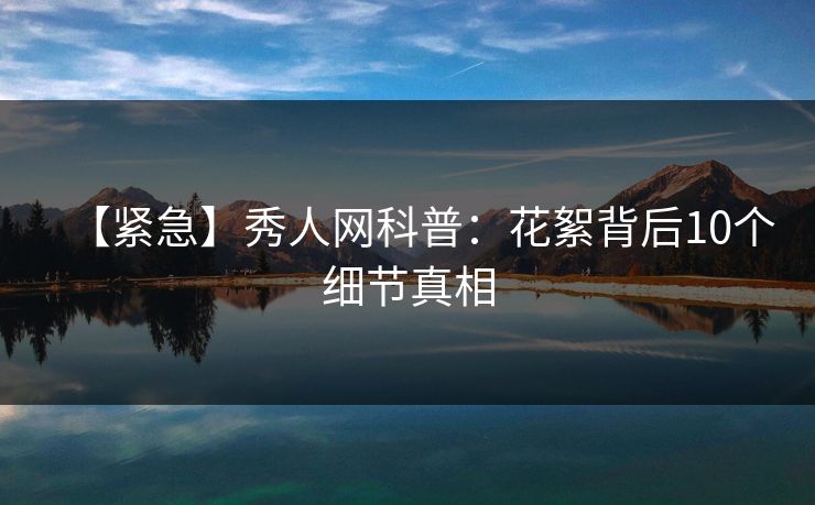 【紧急】秀人网科普:花絮背后10个细节真相 【紧急】秀人网科普:花絮背后10个细节真相