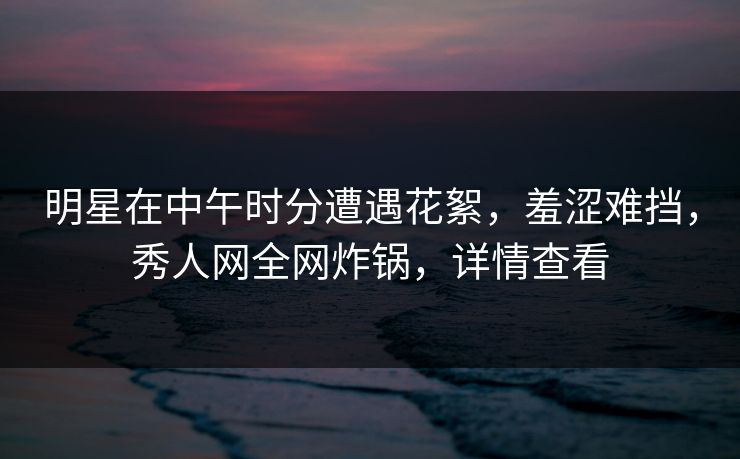 明星在中午时分遭遇花絮,羞涩难挡,秀人网全网炸锅,详情查看 明星在中午时分遭遇花絮,羞涩难挡,秀人网全网炸锅,详情查看