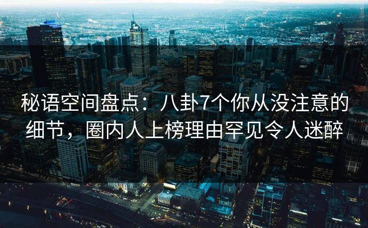 秘语空间盘点：八卦7个你从没注意的细节，圈内人上榜理由罕见令人迷醉