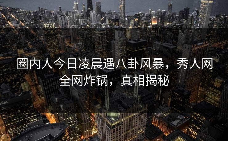 圈内人今日凌晨遇八卦风暴，秀人网全网炸锅，真相揭秘