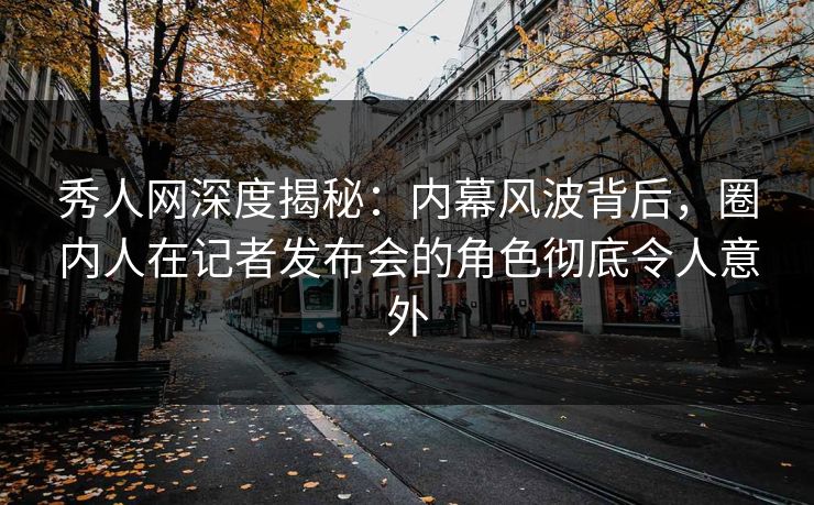 秀人网深度揭秘：内幕风波背后，圈内人在记者发布会的角色彻底令人意外