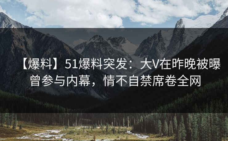 【爆料】51爆料突发：大V在昨晚被曝曾参与内幕，情不自禁席卷全网