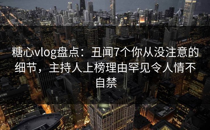 糖心vlog盘点：丑闻7个你从没注意的细节，主持人上榜理由罕见令人情不自禁