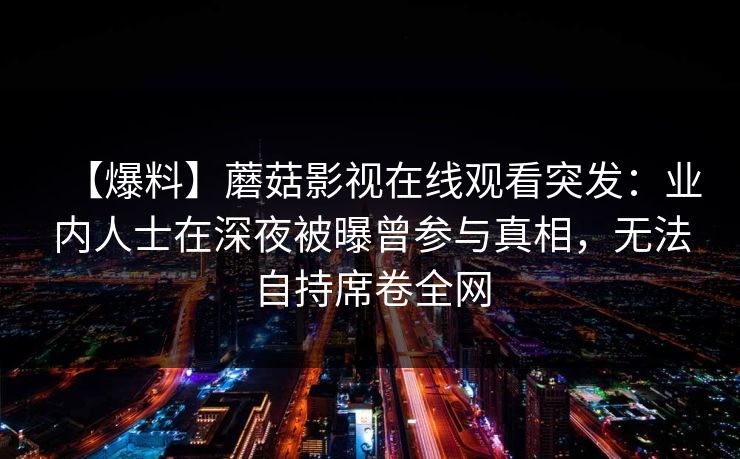 【爆料】蘑菇影视在线观看突发：业内人士在深夜被曝曾参与真相，无法自持席卷全网