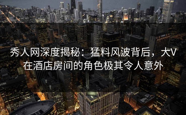 秀人网深度揭秘：猛料风波背后，大V在酒店房间的角色极其令人意外