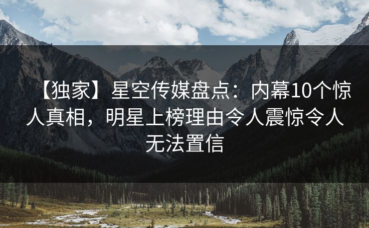 【独家】星空传媒盘点：内幕10个惊人真相，明星上榜理由令人震惊令人无法置信