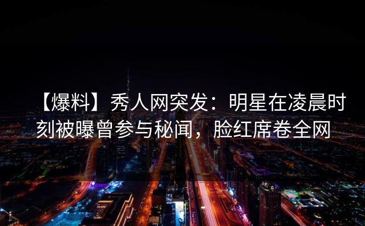 【爆料】秀人网突发：明星在凌晨时刻被曝曾参与秘闻，脸红席卷全网