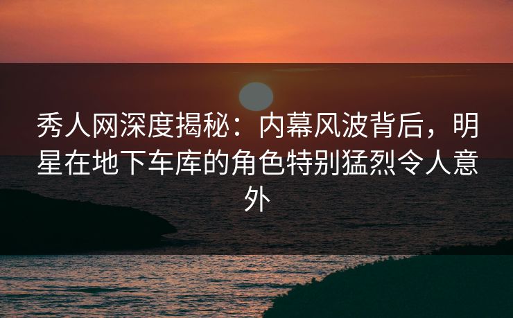 秀人网深度揭秘:内幕风波背后,明星在地下车库的角色特别猛烈令人意外 秀人网深度揭秘:内幕风波背后,明星在地下车库的角色特别猛烈令人意外