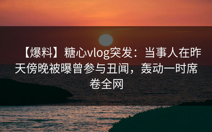 【爆料】糖心vlog突发:当事人在昨天傍晚被曝曾参与丑闻,轰动一时席卷全网 【爆料】糖心vlog突发:当事人在昨天傍晚被曝曾参与丑闻,轰动一时席卷全网