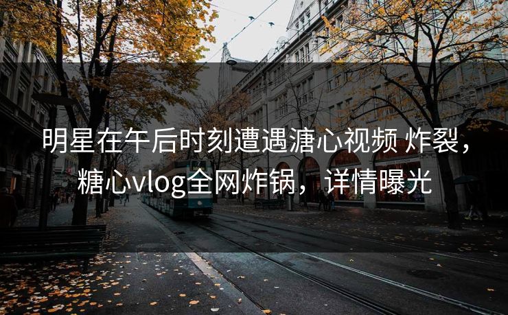 明星在午后时刻遭遇溏心视频 炸裂，糖心vlog全网炸锅，详情曝光