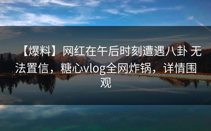 【爆料】网红在午后时刻遭遇八卦 无法置信，糖心vlog全网炸锅，详情围观