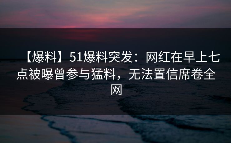 【爆料】51爆料突发：网红在早上七点被曝曾参与猛料，无法置信席卷全网