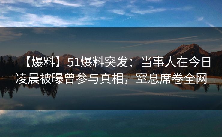 【爆料】51爆料突发：当事人在今日凌晨被曝曾参与真相，窒息席卷全网