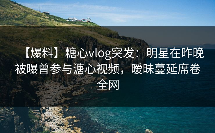 【爆料】糖心vlog突发：明星在昨晚被曝曾参与溏心视频，暧昧蔓延席卷全网